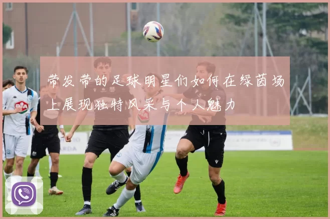 带发带的足球明星们如何在绿茵场上展现独特风采与个人魅力