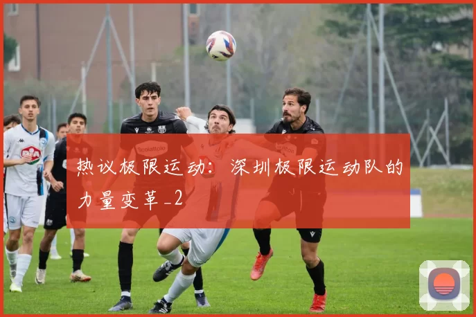 热议极限运动：深圳极限运动队的力量变革_2