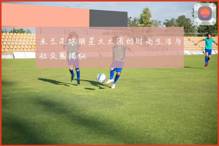 米兰足球明星太太团的时尚生活与社交圈揭秘