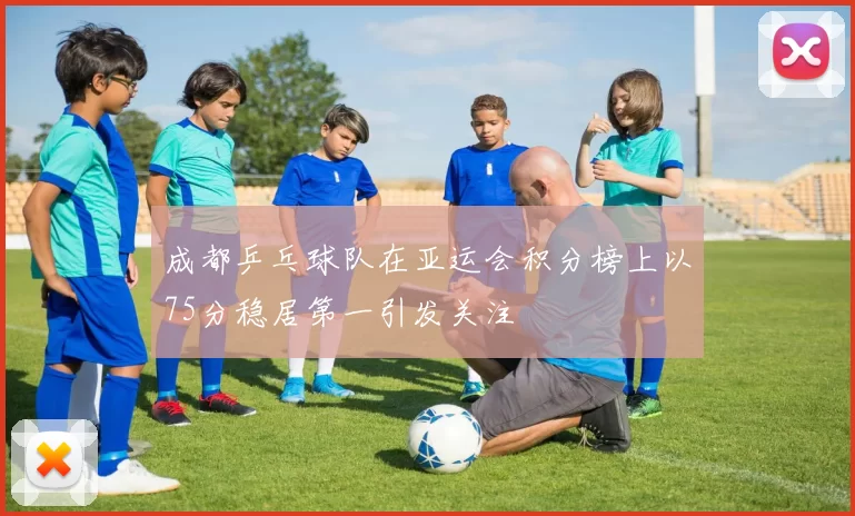 成都乒乓球队在亚运会积分榜上以75分稳居第一引发关注