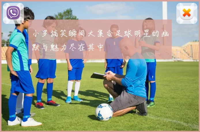 小罗搞笑瞬间大集合足球明星的幽默与魅力尽在其中