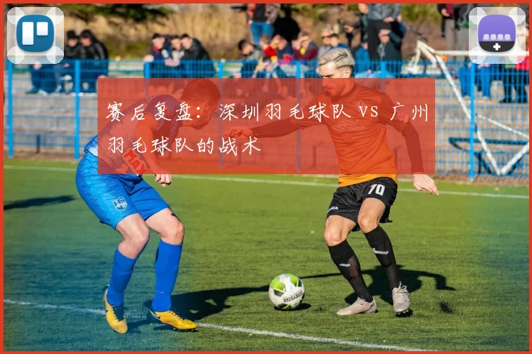 赛后复盘：深圳羽毛球队 vs 广州羽毛球队的战术