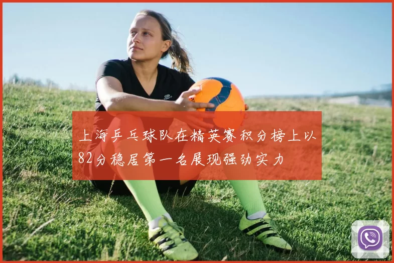 上海乒乓球队在精英赛积分榜上以82分稳居第一名展现强劲实力