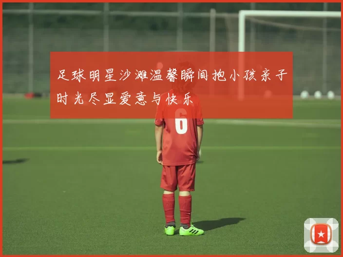 足球明星沙滩温馨瞬间抱小孩亲子时光尽显爱意与快乐